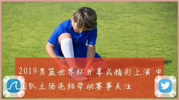 2019男篮世界杯开幕式精彩上演 中国队主场亮相带动赛事关注