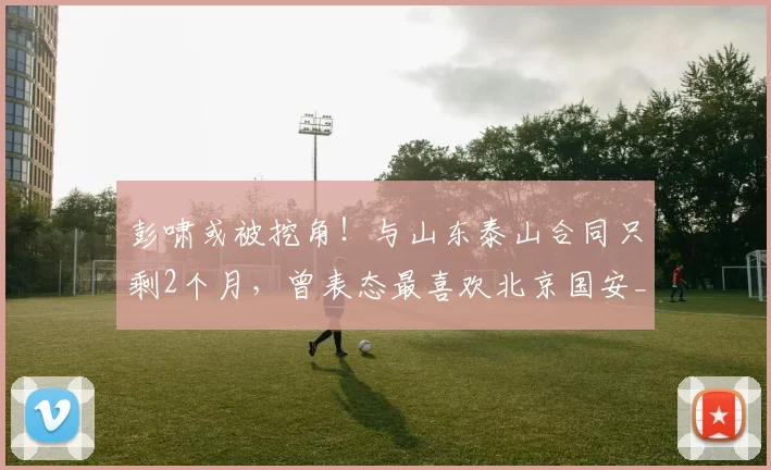 彭啸或被挖角!与山东泰山合同只剩2个月,曾表态最喜欢北京国安_球员_青训_中超