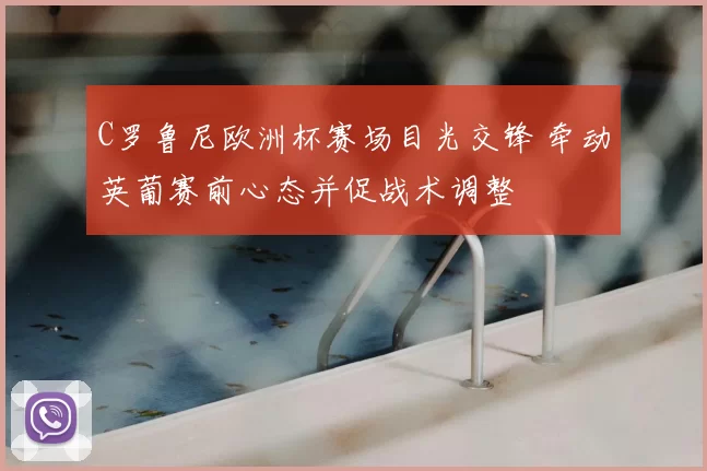 C罗鲁尼欧洲杯赛场目光交锋 牵动英葡赛前心态并促战术调整