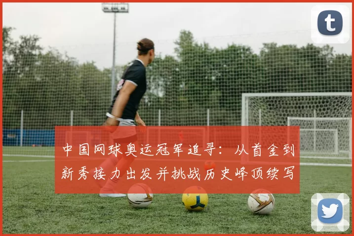 中国网球奥运冠军追寻：从首金到新秀接力出发并挑战历史峰顶续写辉煌