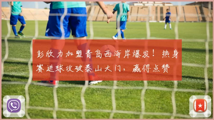 彭欣力加盟青岛西海岸爆发！热身赛进球攻破泰山大门，赢得点赞