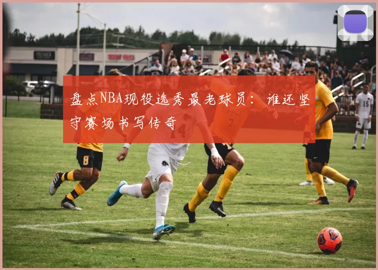 盘点NBA现役选秀最老球员：谁还坚守赛场书写传奇