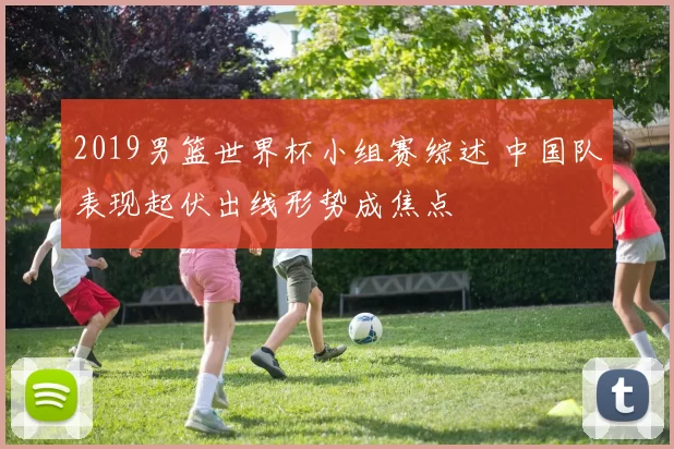 2019男篮世界杯小组赛综述 中国队表现起伏出线形势成焦点