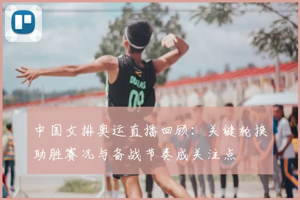 中国女排奥运直播回顾：关键轮换助胜赛况与备战节奏成关注点