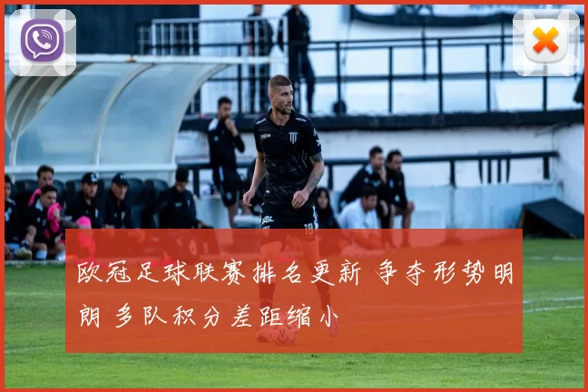 欧冠足球联赛排名更新 争夺形势明朗 多队积分差距缩小