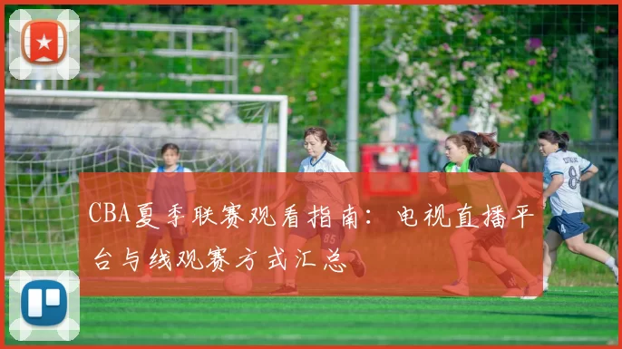 CBA夏季联赛观看指南：电视直播平台与线观赛方式汇总