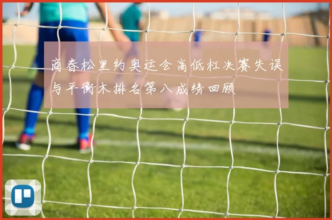 商春松里约奥运会高低杠决赛失误与平衡木排名第八成绩回顾