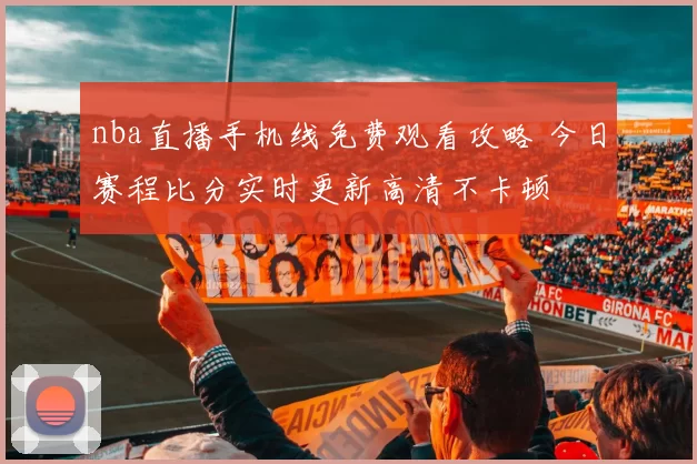 nba直播手机线免费观看攻略 今日赛程比分实时更新高清不卡顿