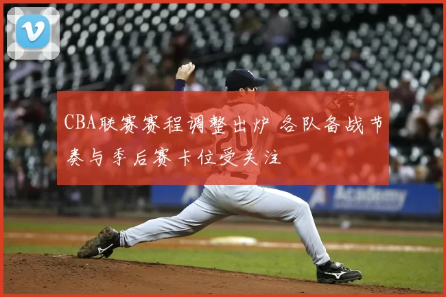 CBA联赛赛程调整出炉 各队备战节奏与季后赛卡位受关注