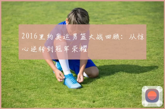 2016里约奥运男篮大战回顾：从惊心逆转到冠军荣耀