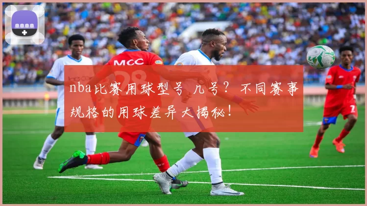 nba比赛用球型号 几号？不同赛事规格的用球差异大揭秘！