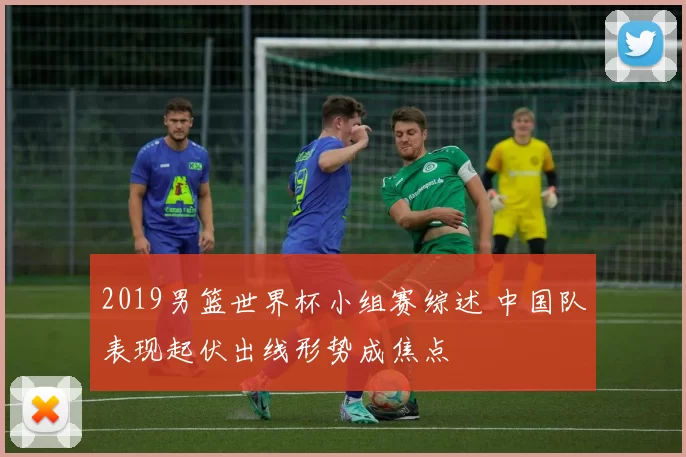 2019男篮世界杯小组赛综述 中国队表现起伏出线形势成焦点