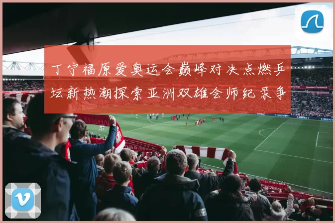 丁宁福原爱奥运会巅峰对决点燃乒坛新热潮探索亚洲双雄会师纪录争夺