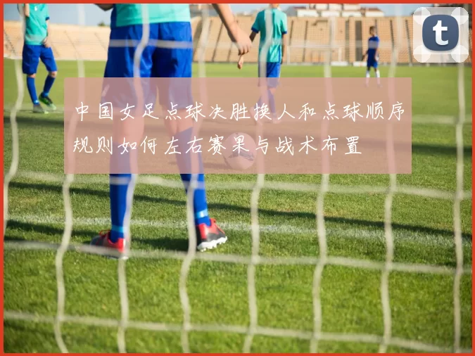 中国女足点球决胜换人和点球顺序规则如何左右赛果与战术布置