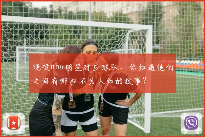 现役nba明星对应球队，你知道他们之间有哪些不为人知的故事？