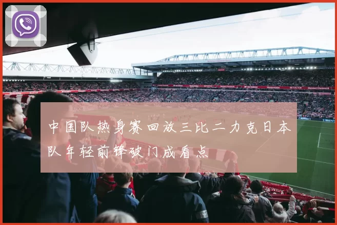 中国队热身赛回放三比二力克日本队年轻前锋破门成看点
