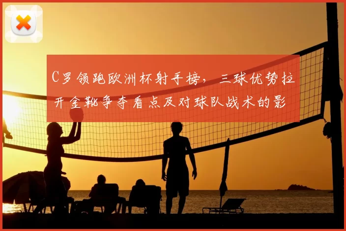 C罗领跑欧洲杯射手榜，三球优势拉开金靴争夺看点及对球队战术的影响