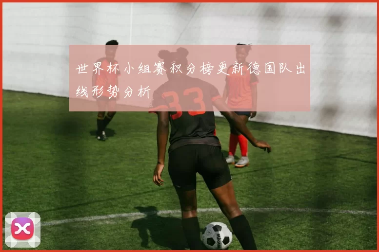 世界杯小组赛积分榜更新德国队出线形势分析