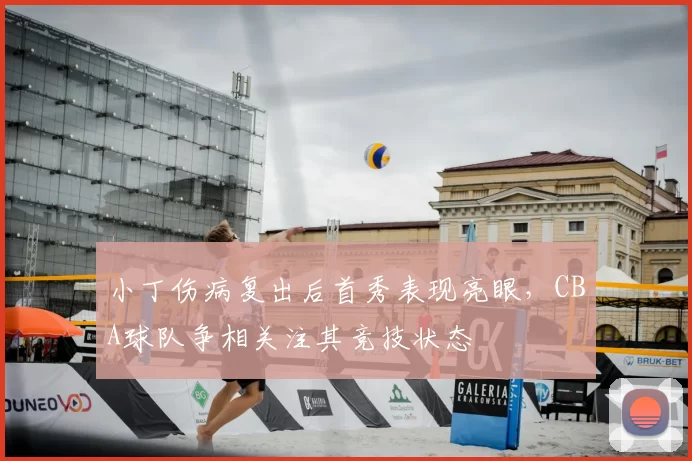 小丁伤病复出后首秀表现亮眼,CBA球队争相关注其竞技状态