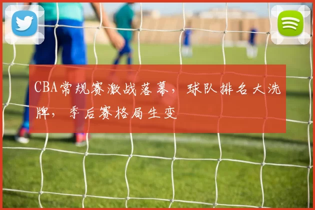 CBA常规赛激战落幕，球队排名大洗牌，季后赛格局生变