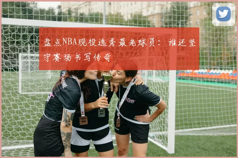 盘点NBA现役选秀最老球员：谁还坚守赛场书写传奇