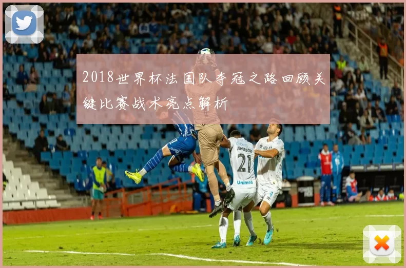 2018世界杯法国队夺冠之路回顾关键比赛战术亮点解析