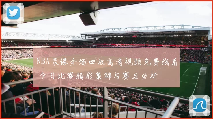 NBA录像全场回放高清视频免费线看 今日比赛精彩集锦与赛后分析