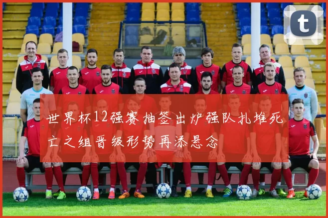 世界杯12强赛抽签出炉强队扎堆死亡之组晋级形势再添悬念