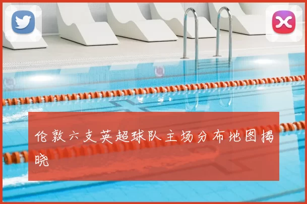 伦敦六支英超球队主场分布地图揭晓