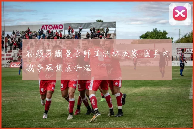 孙颖莎蒯曼会师亚洲杯决赛 国乒内战争冠焦点升温