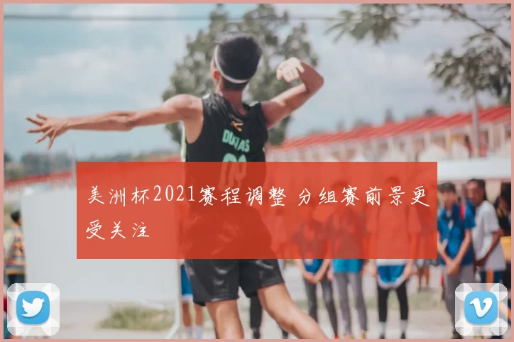 美洲杯2021赛程调整 分组赛前景更受关注