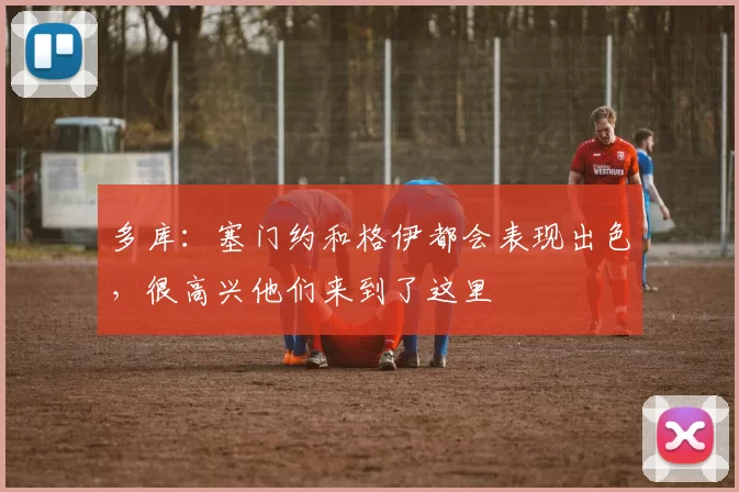 多库：塞门约和格伊都会表现出色，很高兴他们来到了这里