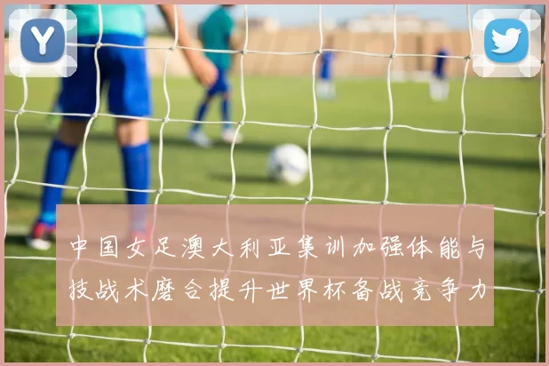 中国女足澳大利亚集训加强体能与技战术磨合提升世界杯备战竞争力