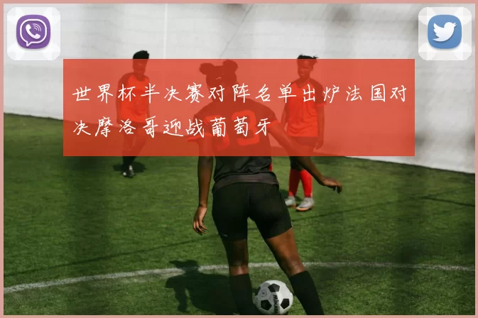 世界杯半决赛对阵名单出炉法国对决摩洛哥迎战葡萄牙