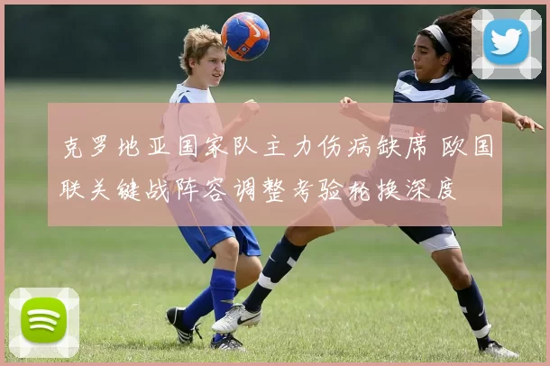 克罗地亚国家队主力伤病缺席 欧国联关键战阵容调整考验轮换深度