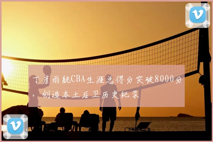 丁彦雨航CBA生涯总得分突破8000分，创造本土后卫历史纪录