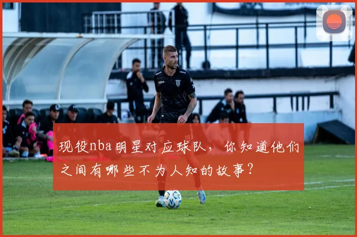 现役nba明星对应球队，你知道他们之间有哪些不为人知的故事？