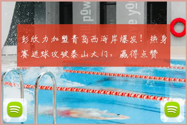 彭欣力加盟青岛西海岸爆发！热身赛进球攻破泰山大门，赢得点赞