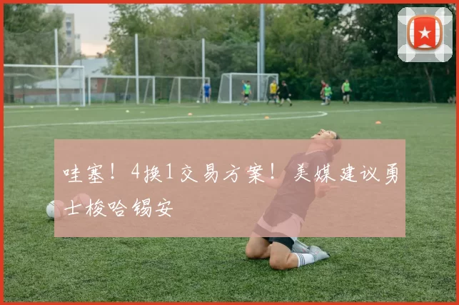 哇塞！4换1交易方案！美媒建议勇士梭哈锡安