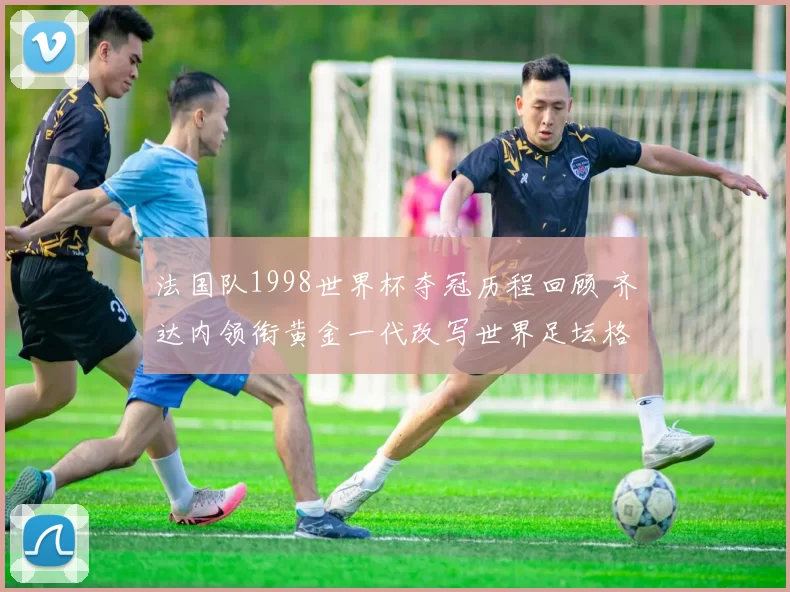 法国队1998世界杯夺冠历程回顾 齐达内领衔黄金一代改写世界足坛格局