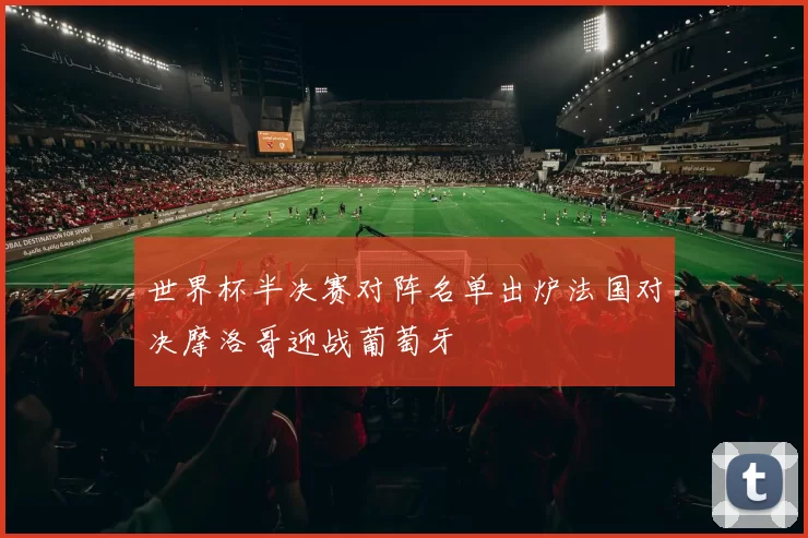 世界杯半决赛对阵名单出炉法国对决摩洛哥迎战葡萄牙