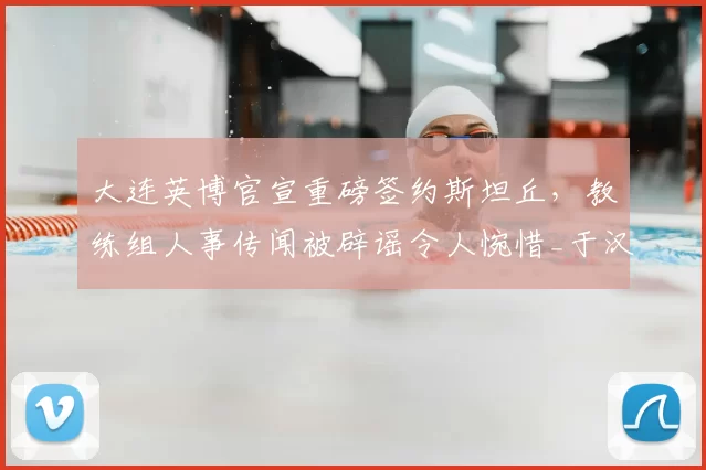 大连英博官宣重磅签约斯坦丘，教练组人事传闻被辟谣令人惋惜_于汉超_赛季_球迷