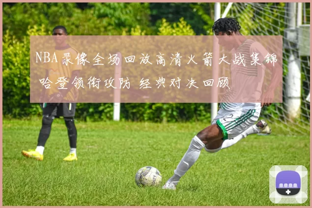 NBA录像全场回放高清火箭大战集锦 哈登领衔攻防 经典对决回顾