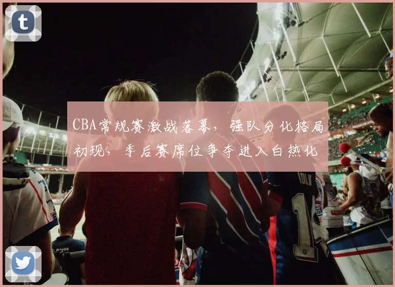 CBA常规赛激战落幕,强队分化格局初现,季后赛席位争夺进入白热化