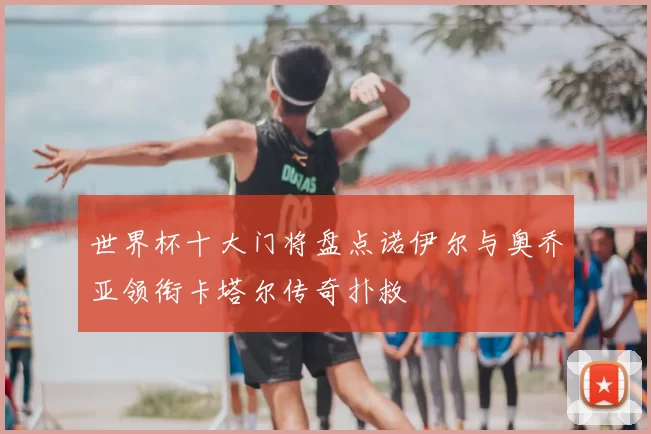 世界杯十大门将盘点诺伊尔与奥乔亚领衔卡塔尔传奇扑救