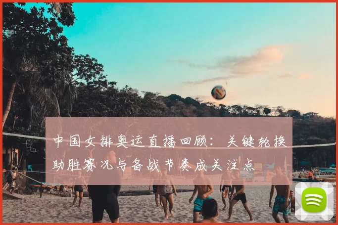 中国女排奥运直播回顾：关键轮换助胜赛况与备战节奏成关注点