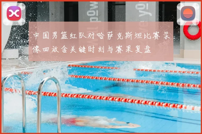 中国男篮红队对哈萨克斯坦比赛录像回放含关键时刻与赛果复盘