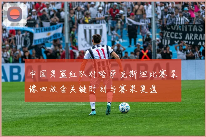 中国男篮红队对哈萨克斯坦比赛录像回放含关键时刻与赛果复盘