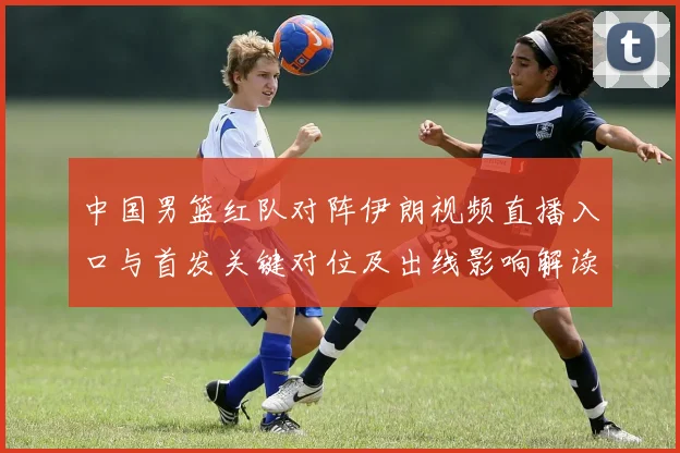中国男篮红队对阵伊朗视频直播入口与首发关键对位及出线影响解读