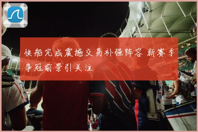 快船完成震撼交易补强阵容 新赛季争冠前景引关注